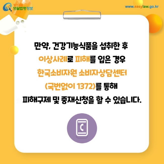 만약, 건강기능식품을 섭취한 후 이상사례로 피해를 입은 경우 한국소비자원 소비자상담센터(국번없이 1372)를 통해 피해구제 및 중재신청을 할 수 있습니다.